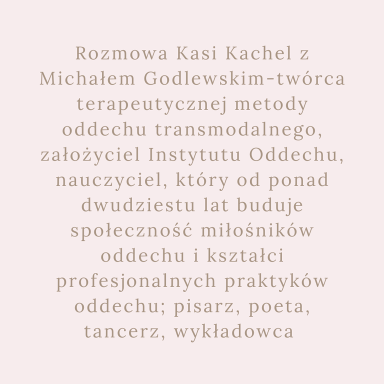 Rozmowa Kasi Kachel z Michałem Godlewskim-twórca terapeutycznej metody oddechu transmodalnego, założyciel Instytutu Oddechu, nauczyciel, który od ponad dwudziestu lat buduje społeczność miłośników oddechu i kształci profesjonalnych praktyków oddechu; pisarz, poeta, tancerz, wykładowca